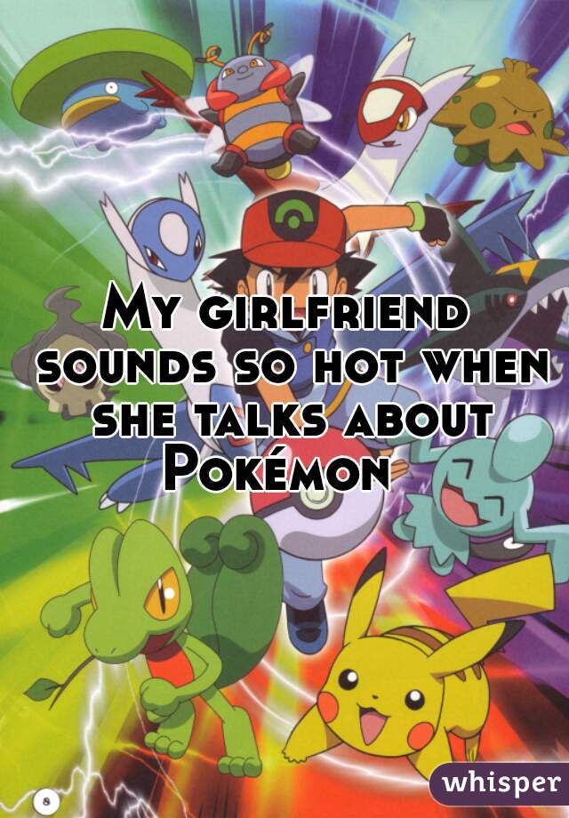 My girlfriend sounds so hot when she talks about Pokémon  