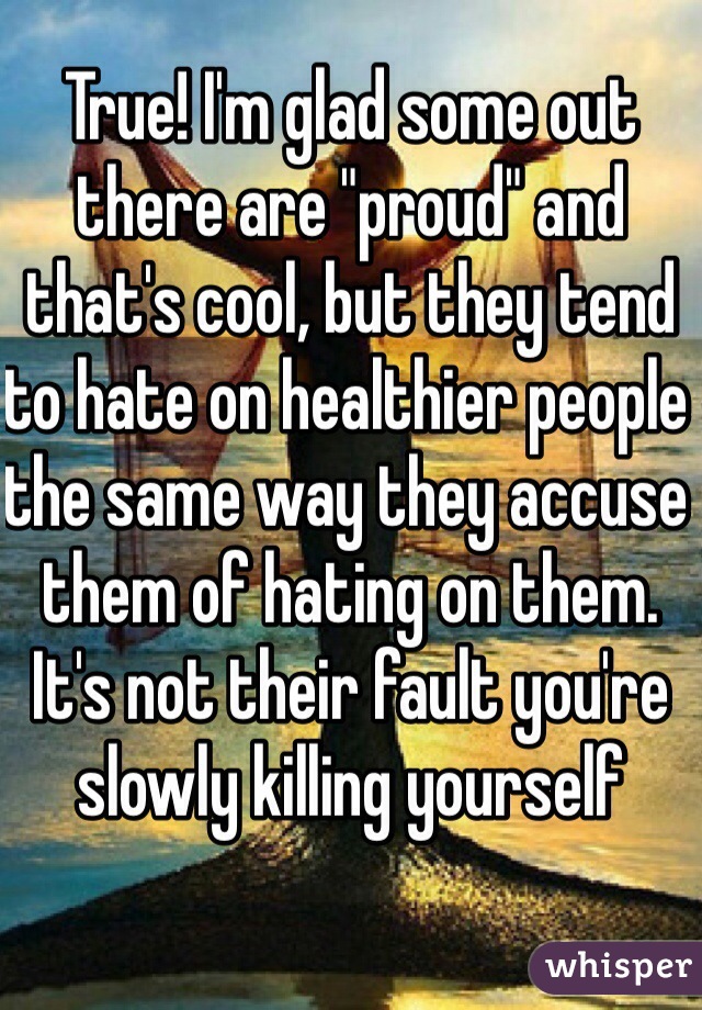 True! I'm glad some out there are "proud" and that's cool, but they tend to hate on healthier people the same way they accuse them of hating on them. It's not their fault you're slowly killing yourself