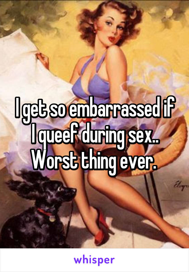 I get so embarrassed if I queef during sex.. Worst thing ever. 