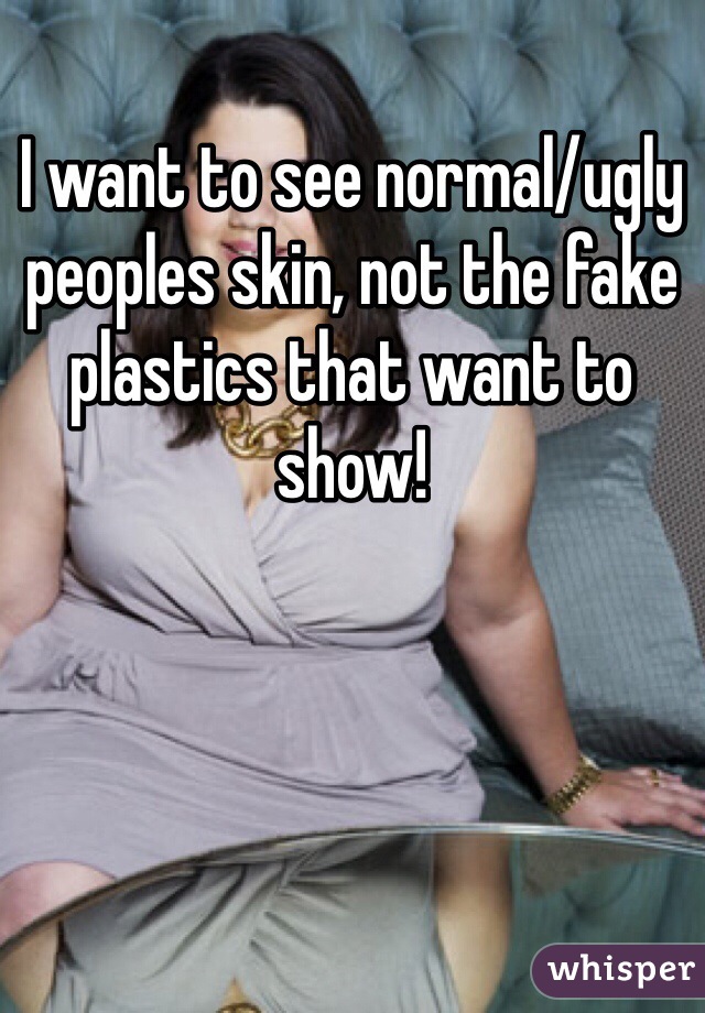 I want to see normal/ugly peoples skin, not the fake plastics that want to show!