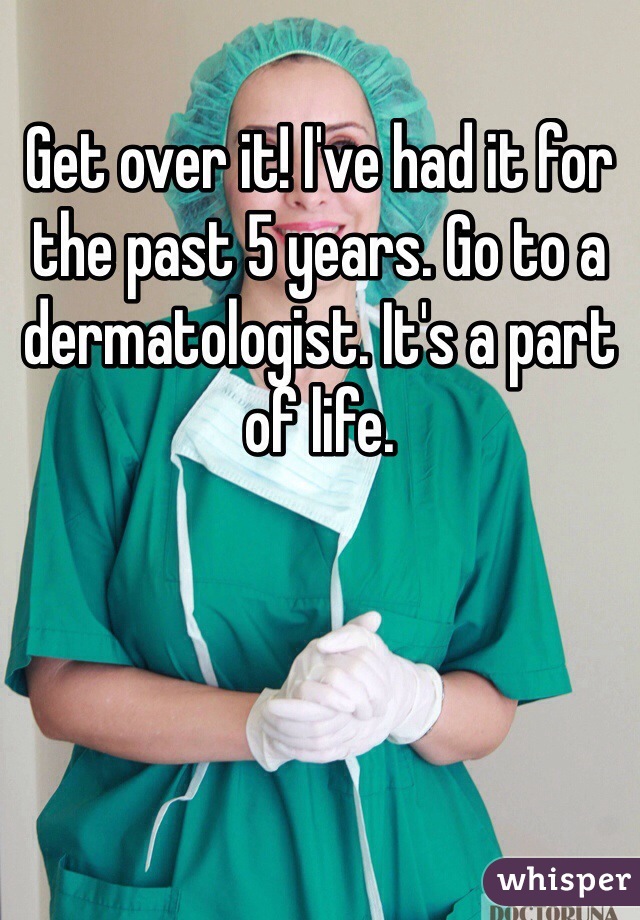 Get over it! I've had it for the past 5 years. Go to a dermatologist. It's a part of life. 