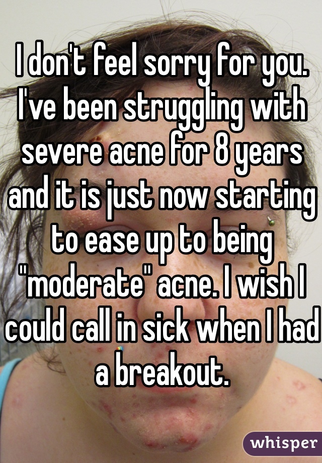 I don't feel sorry for you. I've been struggling with severe acne for 8 years and it is just now starting to ease up to being "moderate" acne. I wish I could call in sick when I had a breakout. 