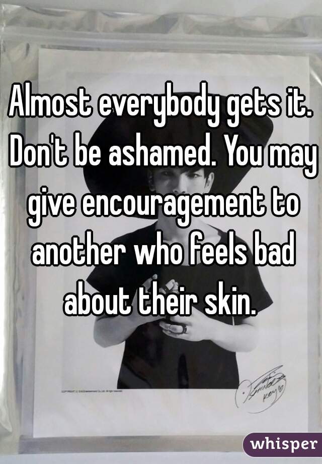 Almost everybody gets it. Don't be ashamed. You may give encouragement to another who feels bad about their skin. 