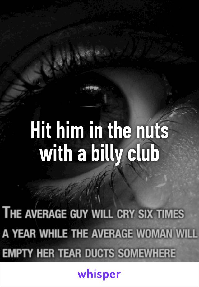 Hit him in the nuts with a billy club