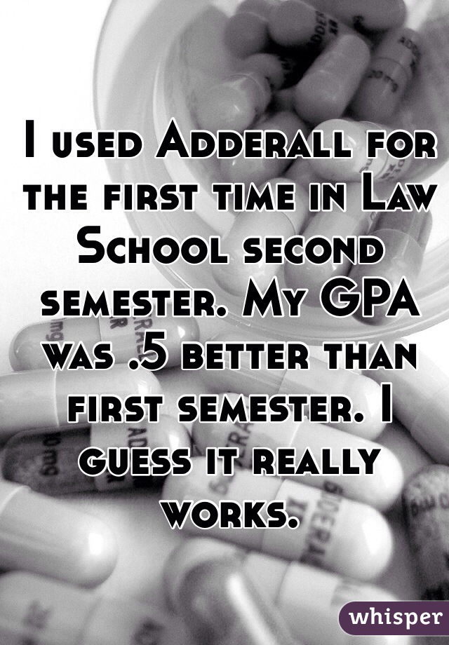 I used Adderall for the first time in Law School second semester. My GPA was .5 better than first semester. I guess it really works. 