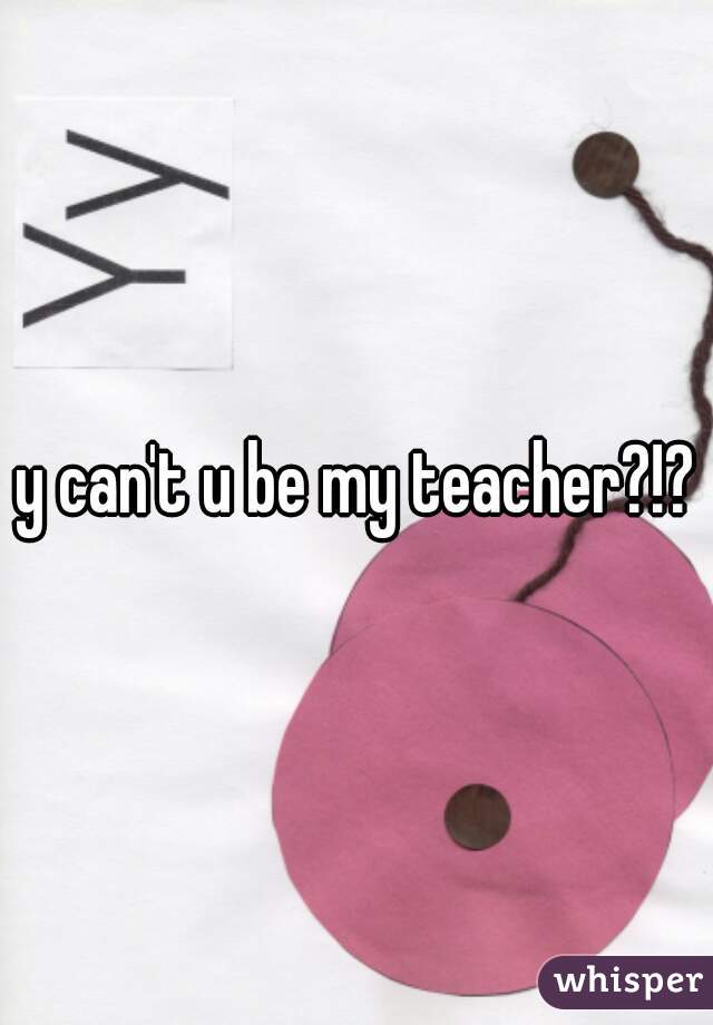 y can't u be my teacher?!?