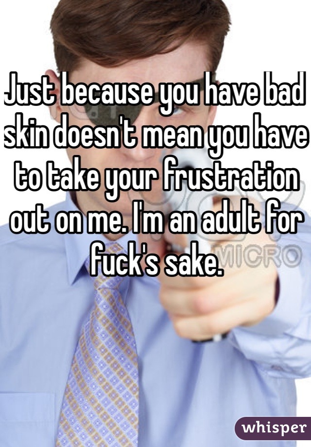 Just because you have bad skin doesn't mean you have to take your frustration out on me. I'm an adult for fuck's sake. 