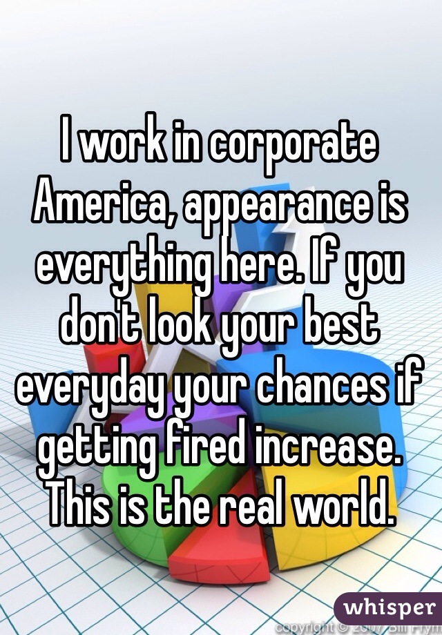 I work in corporate America, appearance is everything here. If you don't look your best everyday your chances if getting fired increase. This is the real world. 