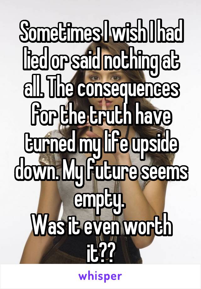 Sometimes I wish I had lied or said nothing at all. The consequences for the truth have turned my life upside down. My future seems empty. 
Was it even worth it??