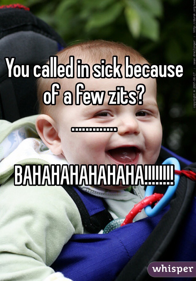 You called in sick because of a few zits?
.............

BAHAHAHAHAHAHA!!!!!!!!