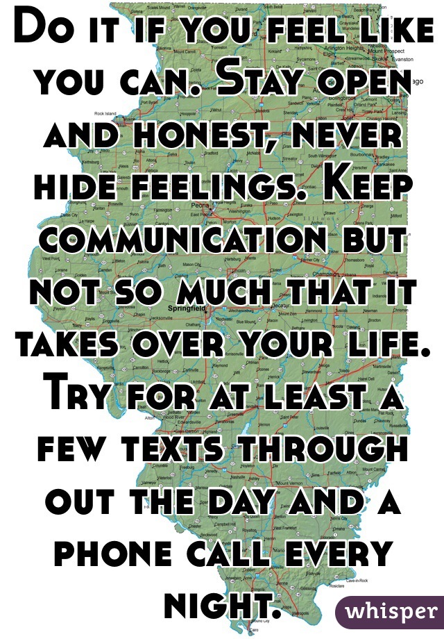 Do it if you feel like you can. Stay open and honest, never hide feelings. Keep communication but not so much that it takes over your life. Try for at least a few texts through out the day and a phone call every night.