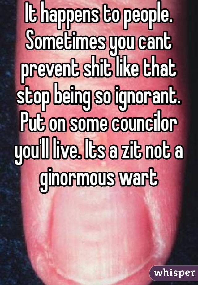 It happens to people. Sometimes you cant prevent shit like that stop being so ignorant. Put on some councilor you'll live. Its a zit not a ginormous wart  