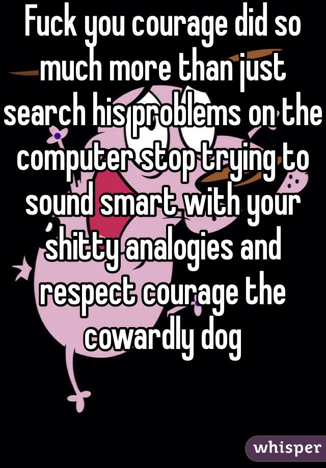 Fuck you courage did so much more than just search his problems on the computer stop trying to sound smart with your shitty analogies and respect courage the cowardly dog 