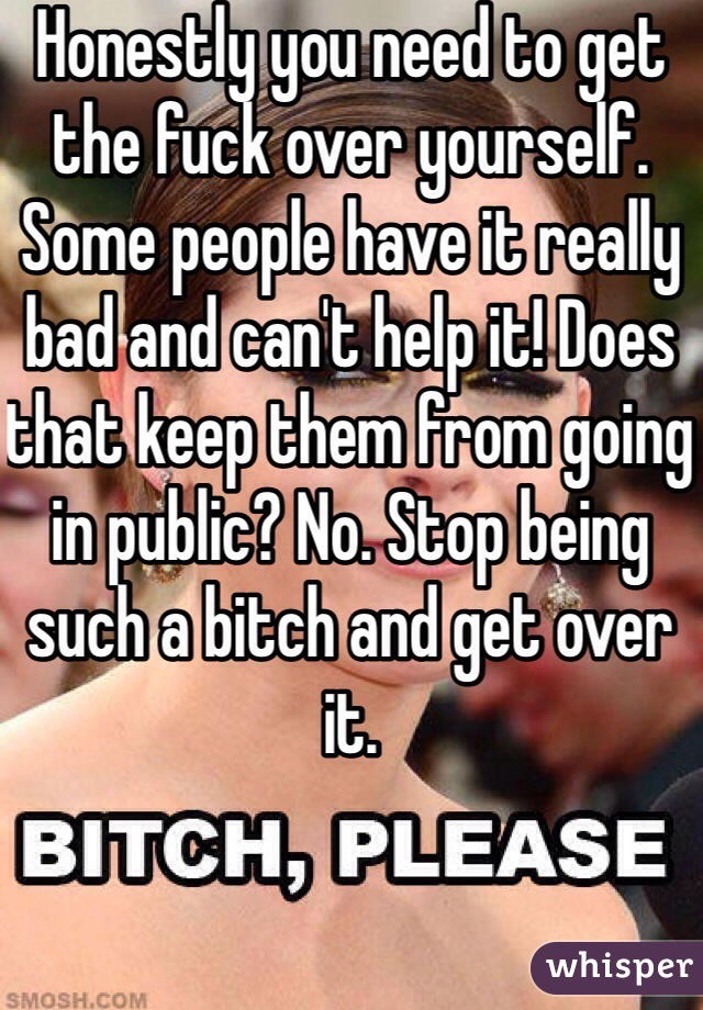 Honestly you need to get the fuck over yourself. Some people have it really bad and can't help it! Does that keep them from going in public? No. Stop being such a bitch and get over it.