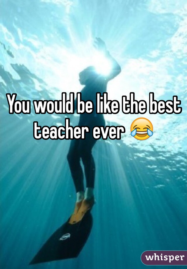 You would be like the best teacher ever 😂