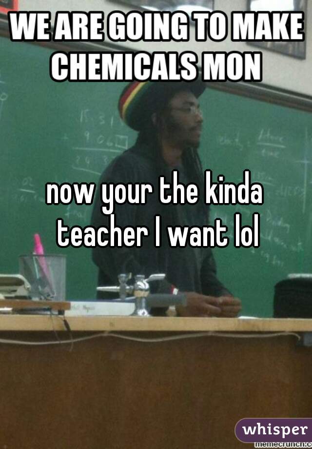 now your the kinda teacher I want lol
