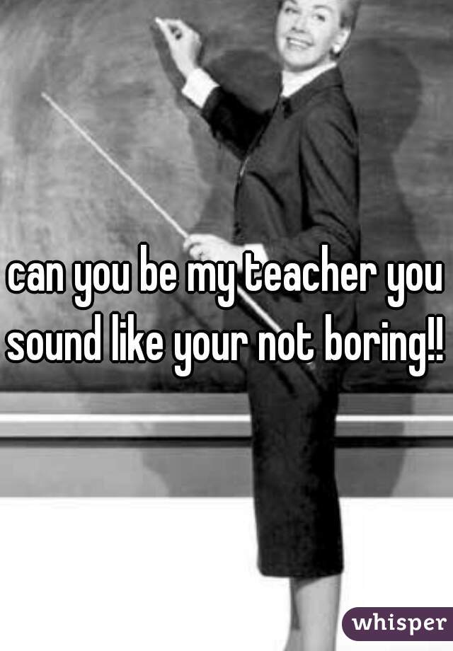 can you be my teacher you sound like your not boring!! 