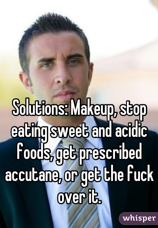 Solutions: Makeup, stop eating sweet and acidic foods, get prescribed accutane, or get the fuck over it.
