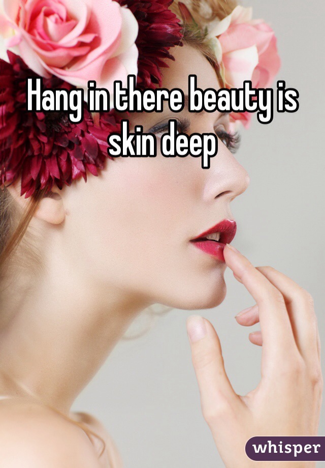 Hang in there beauty is skin deep