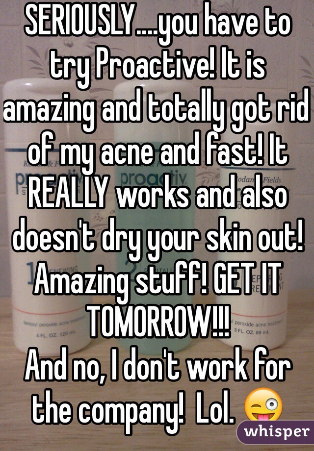 SERIOUSLY....you have to try Proactive! It is amazing and totally got rid of my acne and fast! It REALLY works and also doesn't dry your skin out! Amazing stuff! GET IT TOMORROW!!! 
And no, I don't work for the company!  Lol. 😜