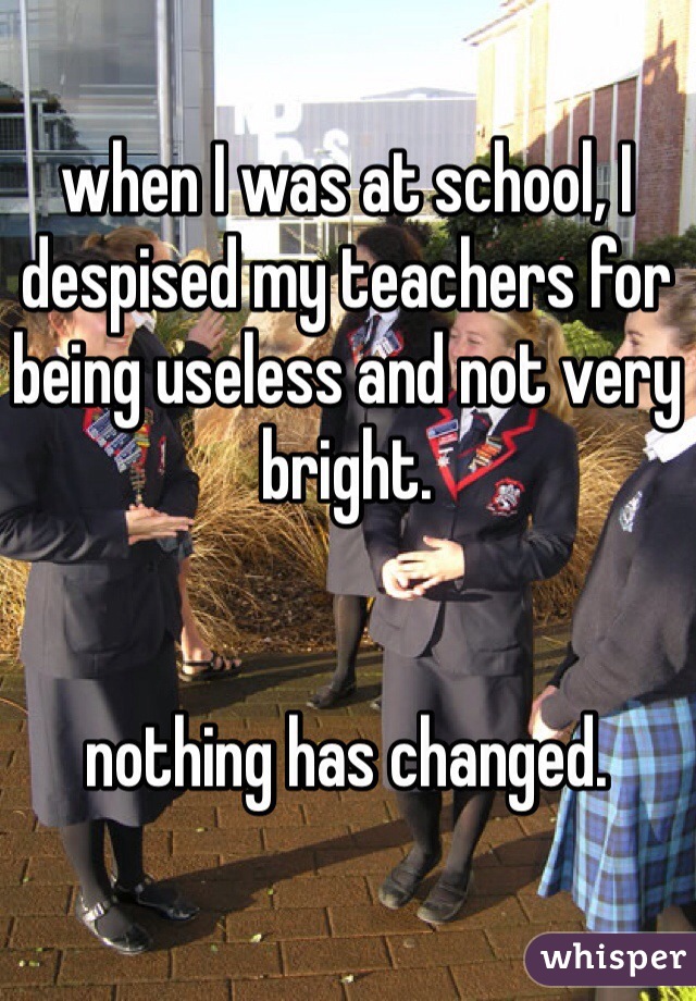when I was at school, I despised my teachers for being useless and not very bright.


nothing has changed.