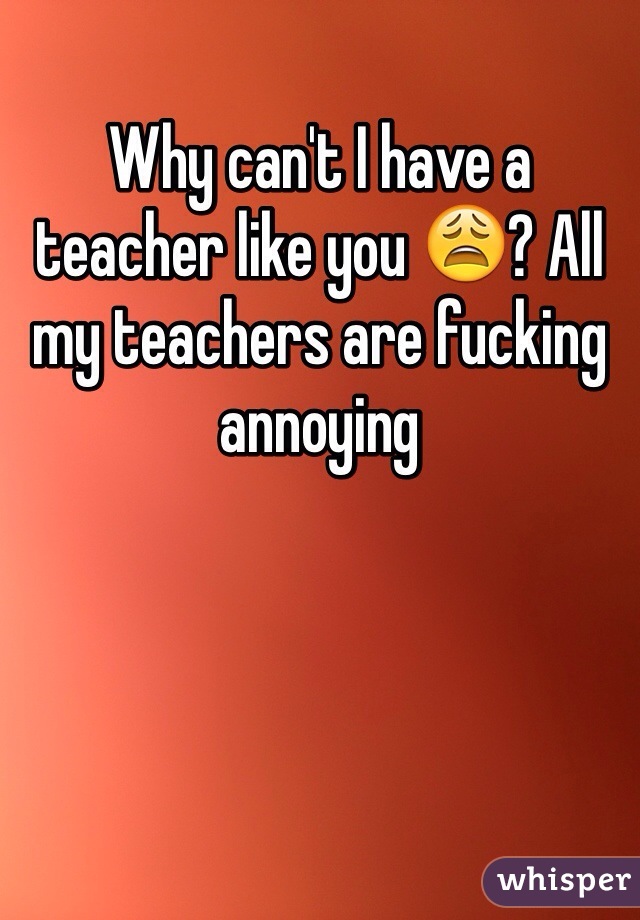 Why can't I have a teacher like you 😩? All my teachers are fucking annoying 