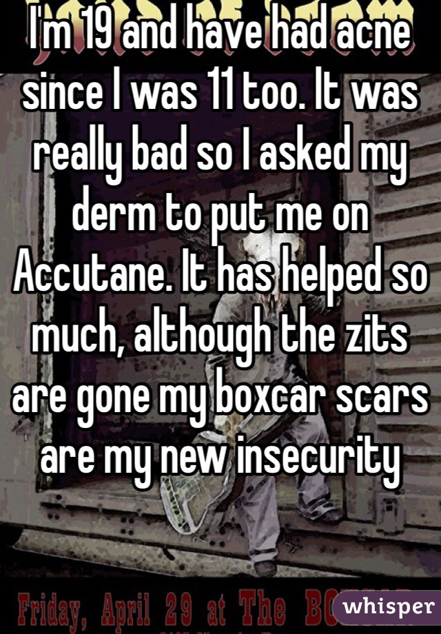 I'm 19 and have had acne since I was 11 too. It was really bad so I asked my derm to put me on Accutane. It has helped so much, although the zits are gone my boxcar scars are my new insecurity 
