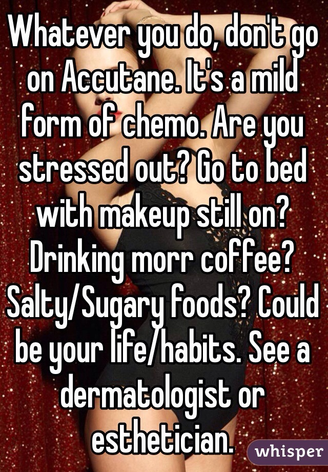 Whatever you do, don't go on Accutane. It's a mild form of chemo. Are you stressed out? Go to bed with makeup still on? Drinking morr coffee? Salty/Sugary foods? Could be your life/habits. See a dermatologist or esthetician.