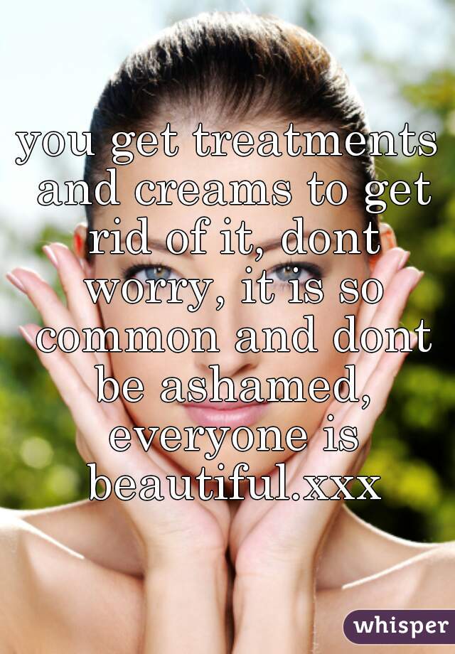 you get treatments and creams to get rid of it, dont worry, it is so common and dont be ashamed, everyone is beautiful.xxx
