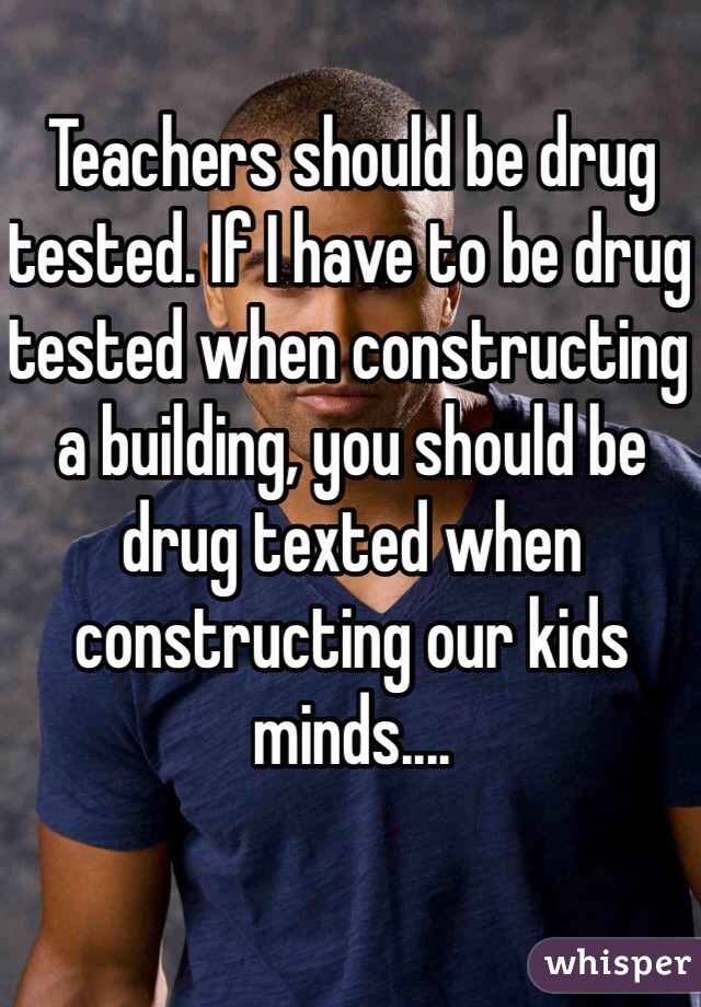 Teachers should be drug tested. If I have to be drug tested when constructing a building, you should be drug texted when constructing our kids minds....