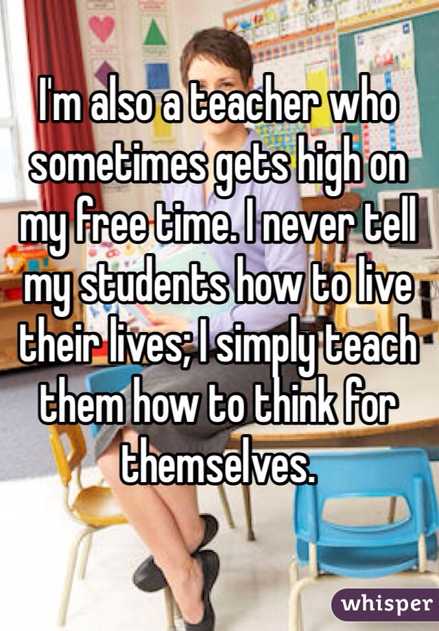 I'm also a teacher who sometimes gets high on my free time. I never tell my students how to live their lives; I simply teach them how to think for themselves.