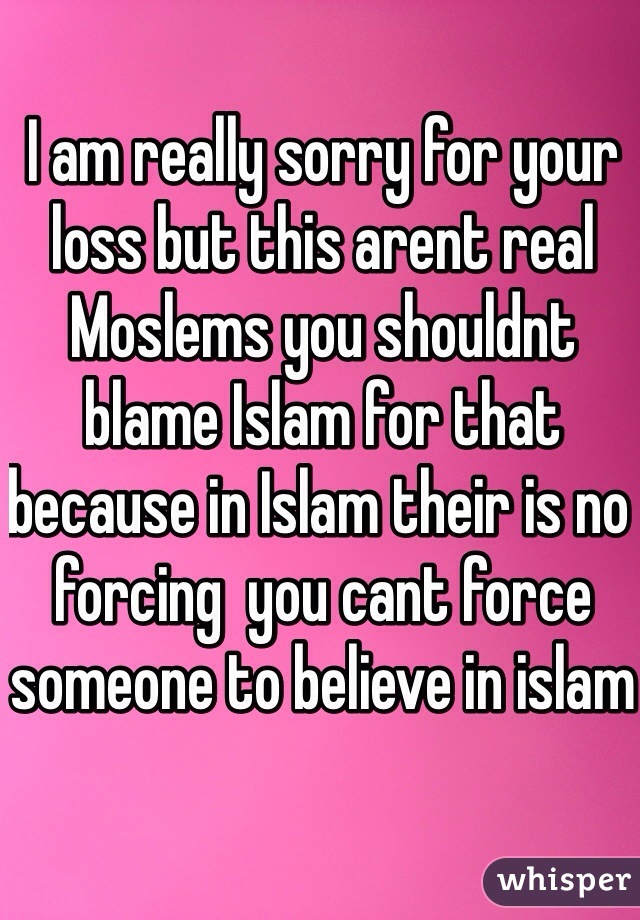 I am really sorry for your loss but this arent real Moslems you shouldnt blame Islam for that because in Islam their is no forcing  you cant force someone to believe in islam