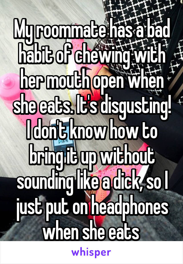 My roommate has a bad habit of chewing with her mouth open when she eats. It's disgusting! I don't know how to bring it up without sounding like a dick, so I just put on headphones when she eats 