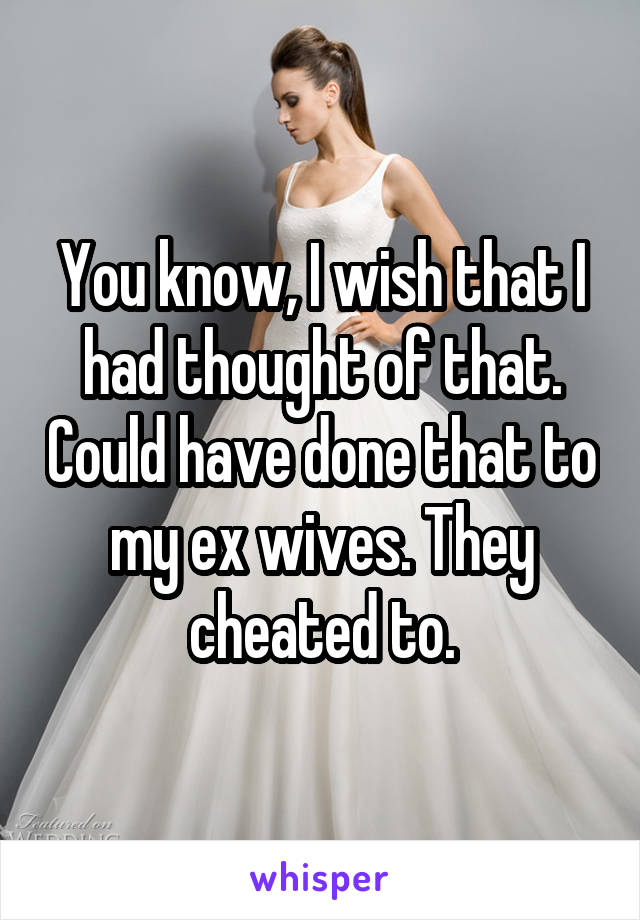 You know, I wish that I had thought of that. Could have done that to my ex wives. They cheated to.