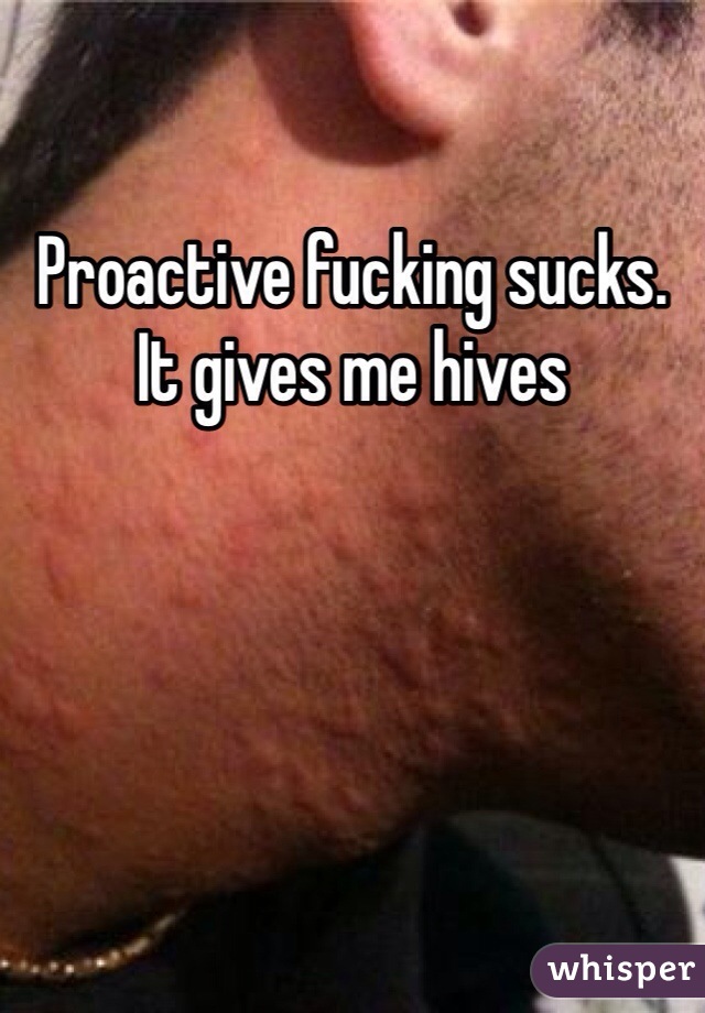 Proactive fucking sucks. It gives me hives