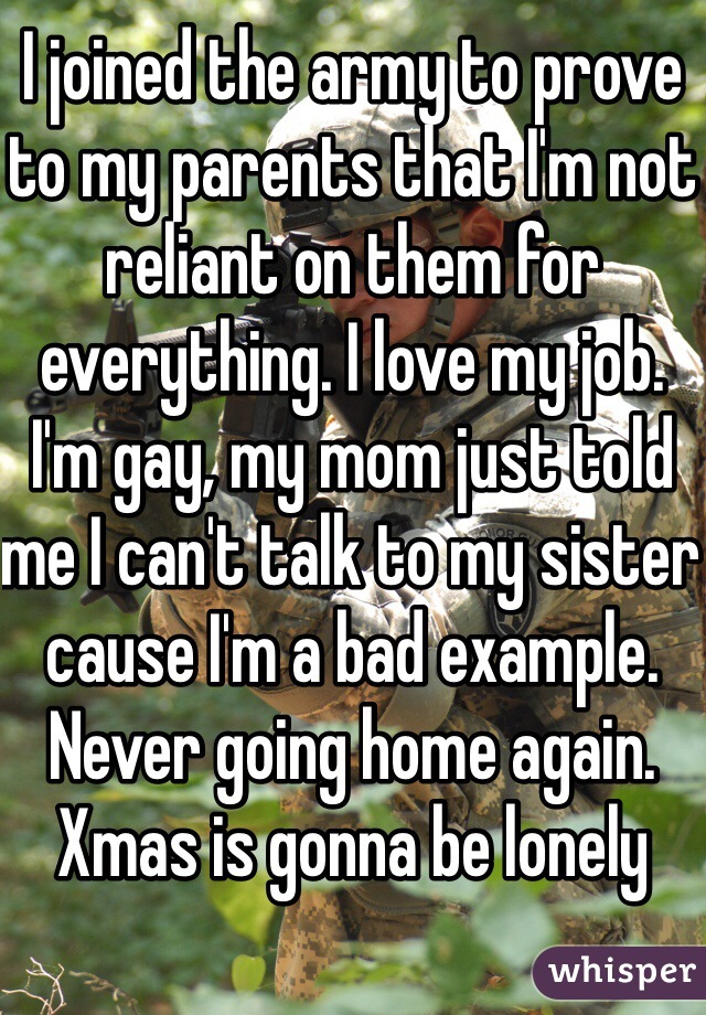 I joined the army to prove to my parents that I'm not reliant on them for everything. I love my job. I'm gay, my mom just told me I can't talk to my sister cause I'm a bad example. Never going home again. Xmas is gonna be lonely 
