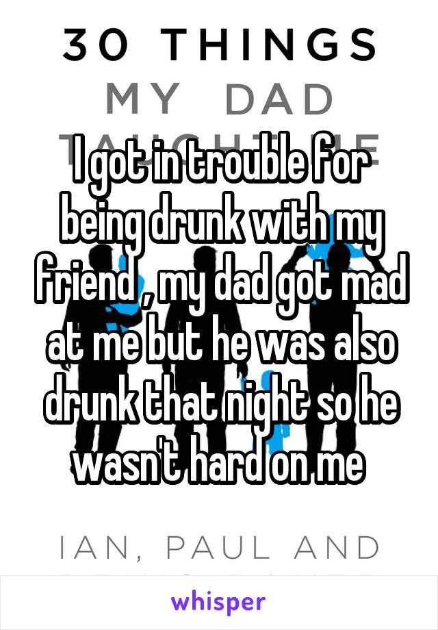 I got in trouble for being drunk with my friend , my dad got mad at me but he was also drunk that night so he wasn't hard on me 