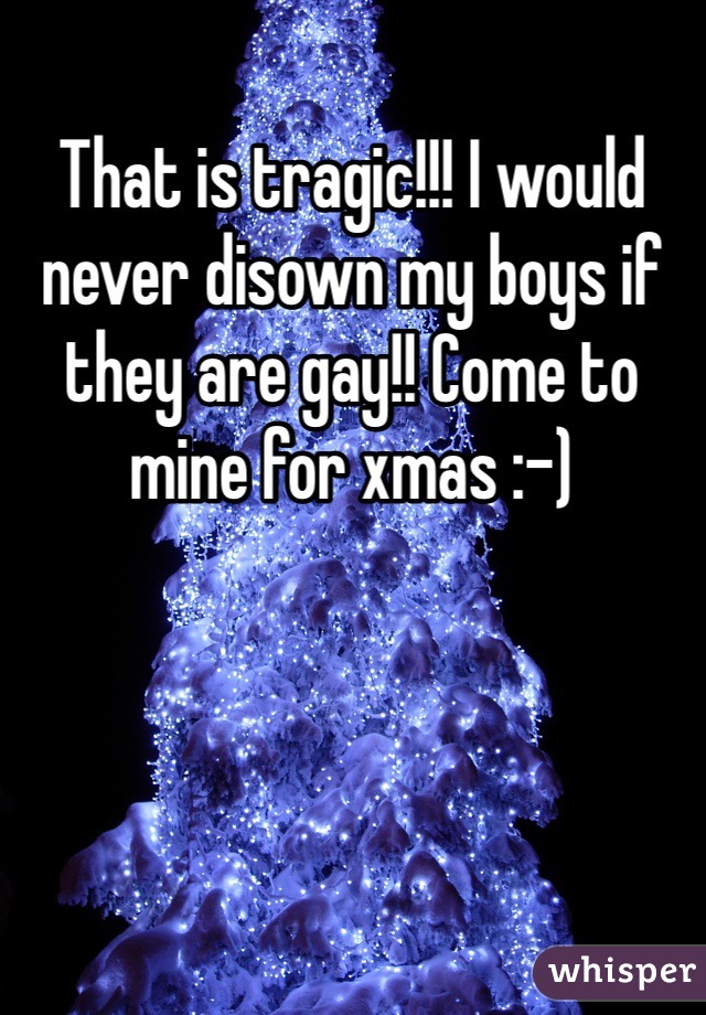 That is tragic!!! I would never disown my boys if they are gay!! Come to mine for xmas :-)