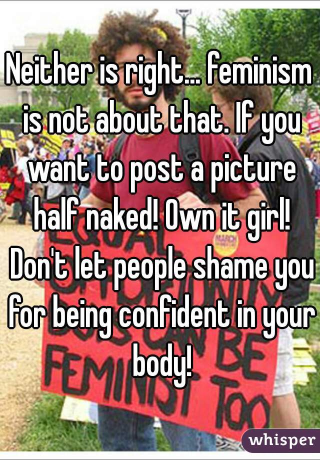 Neither is right... feminism is not about that. If you want to post a picture half naked! Own it girl! Don't let people shame you for being confident in your body!