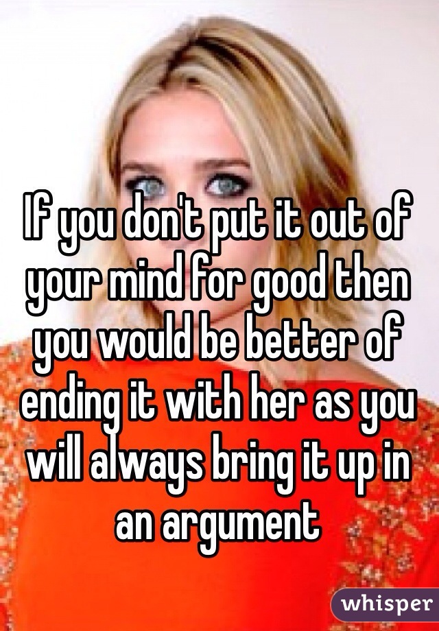 If you don't put it out of your mind for good then you would be better of ending it with her as you will always bring it up in an argument 