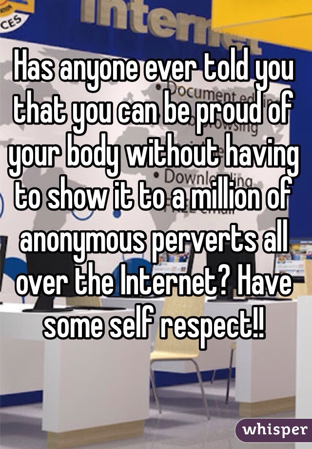 Has anyone ever told you that you can be proud of your body without having to show it to a million of anonymous perverts all over the Internet? Have some self respect!!