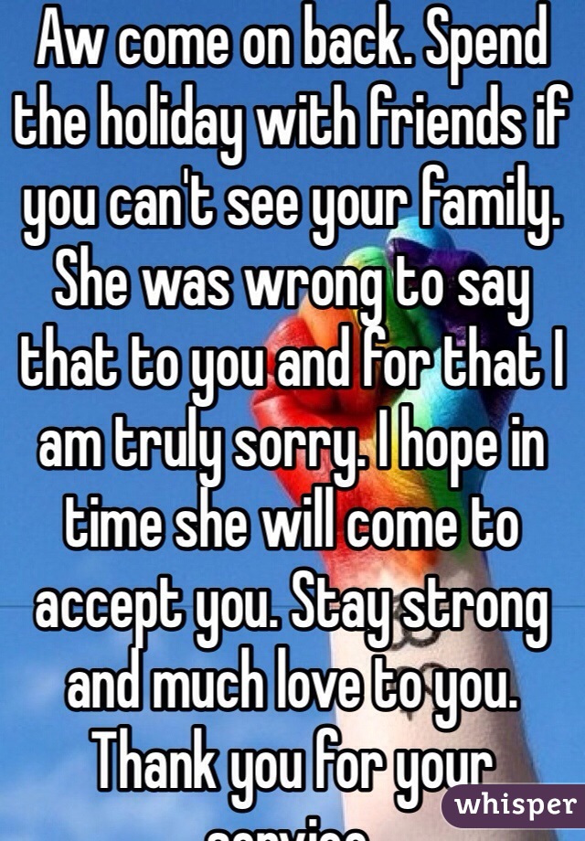 Aw come on back. Spend the holiday with friends if you can't see your family. She was wrong to say that to you and for that I am truly sorry. I hope in time she will come to accept you. Stay strong and much love to you. Thank you for your service.