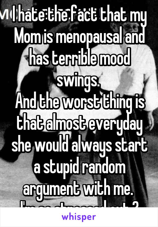 I hate the fact that my Mom is menopausal and has terrible mood swings. 
And the worst thing is that almost everyday she would always start a stupid random argument with me. 
I'm so stressed out.😖