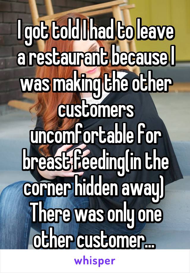 I got told I had to leave a restaurant because I was making the other customers uncomfortable for breast feeding(in the corner hidden away)  There was only one other customer... 