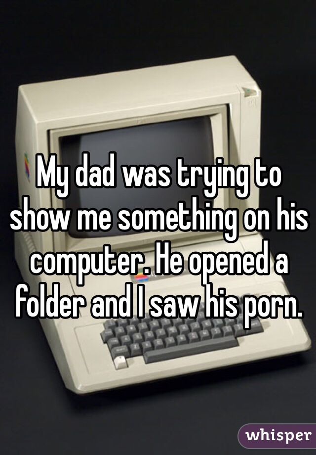 My dad was trying to show me something on his computer. He opened a folder and I saw his porn. 