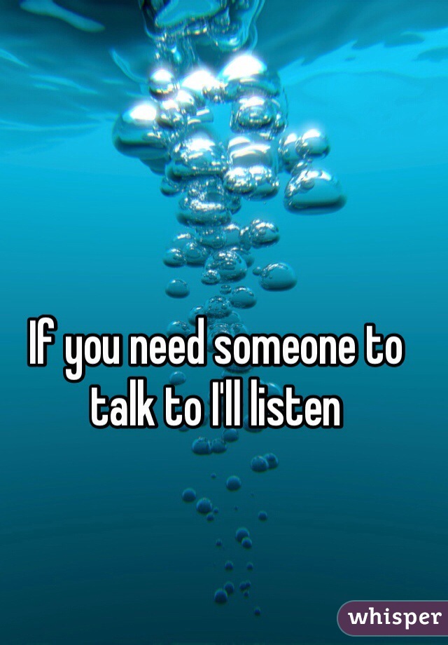 If you need someone to talk to I'll listen 