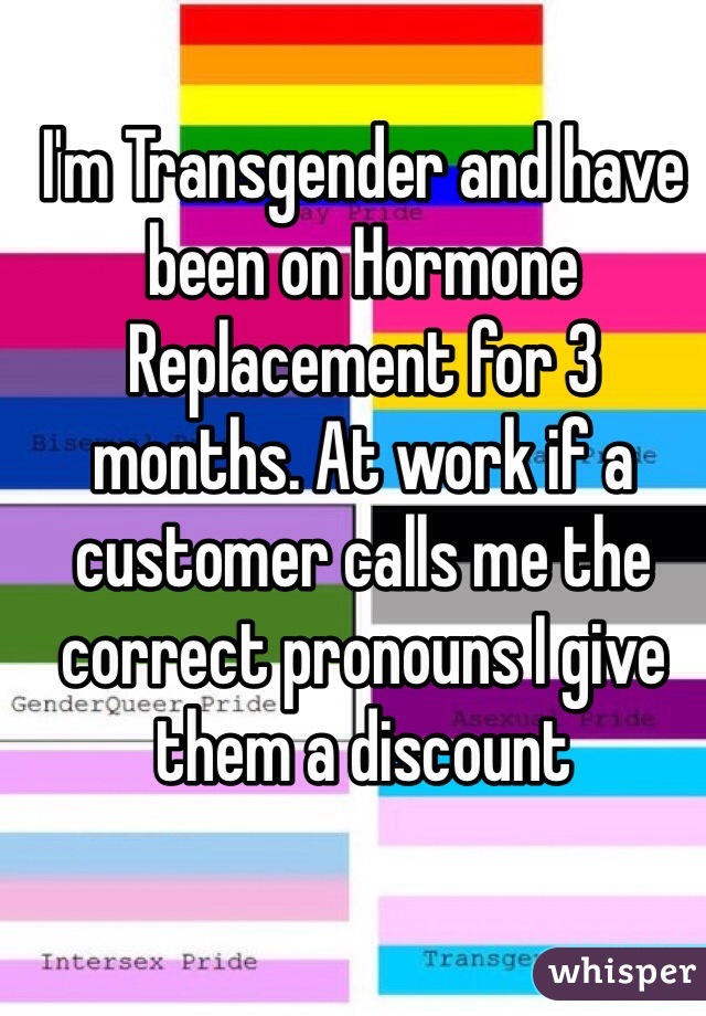 I'm Transgender and have been on Hormone Replacement for 3 months. At work if a customer calls me the correct pronouns I give them a discount