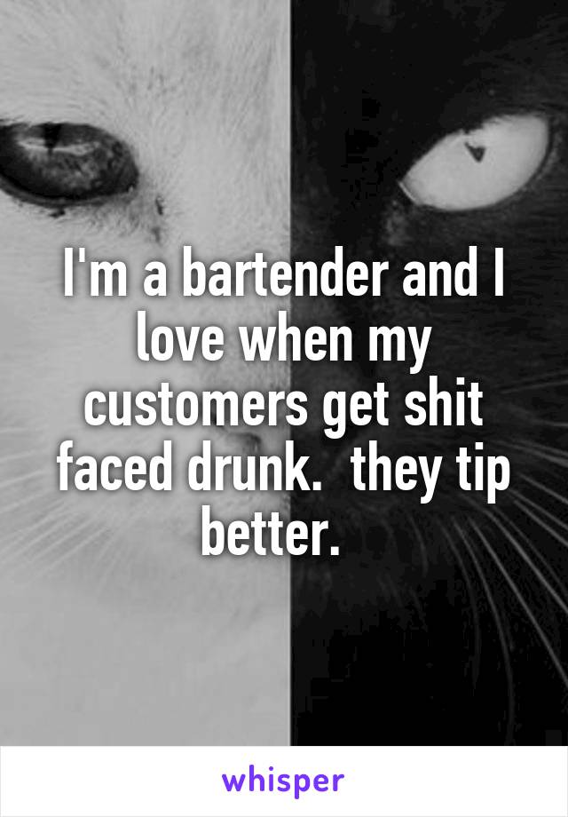 I'm a bartender and I love when my customers get shit faced drunk.  they tip better.  
