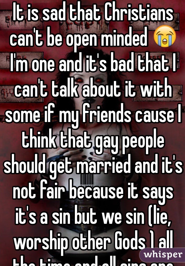 It is sad that Christians can't be open minded 😭 I'm one and it's bad that I can't talk about it with some if my friends cause I think that gay people should get married and it's not fair because it says it's a sin but we sin (lie, worship other Gods ) all the time and all sins are equal so why is that sin illegal and the rest not???and My friends are so close minded!