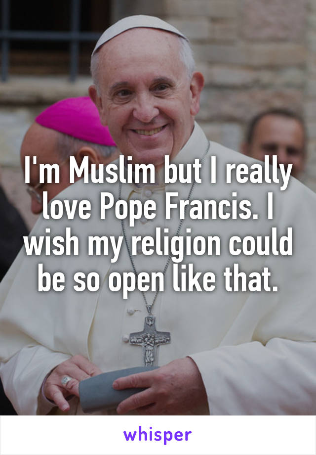 I'm Muslim but I really love Pope Francis. I wish my religion could be so open like that.
